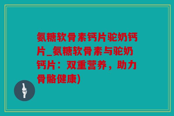 氨糖软骨素钙片驼奶钙片_氨糖软骨素与驼奶钙片:双重营养,助力骨骼健康) 氨糖软骨素钙片驼奶钙片_氨糖软骨素与驼奶钙片:双重营养,助力骨骼健康)