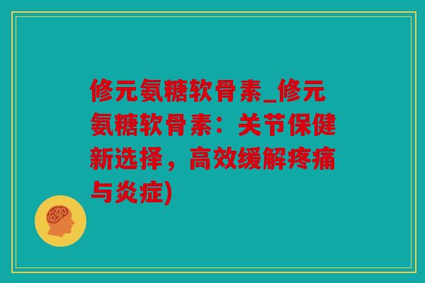 修元氨糖软骨素_修元氨糖软骨素：关节保健新选择，高效缓解与)