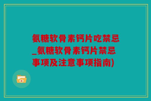 氨糖软骨素钙片吃禁忌_氨糖软骨素钙片禁忌事项及注意事项指南)