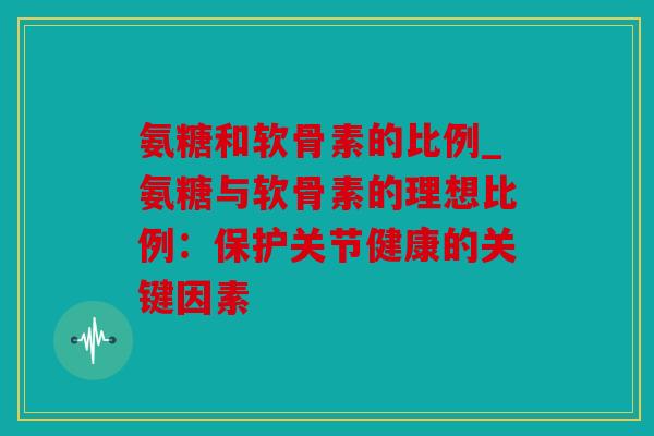 氨糖和软骨素的比例_氨糖与软骨素的理想比例：保护关节健康的关键因素