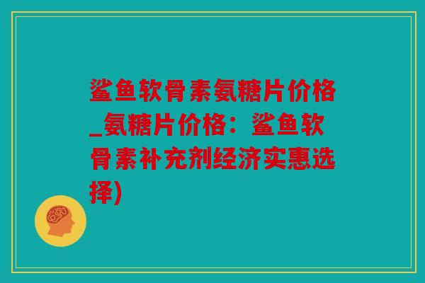 鲨鱼软骨素氨糖片价格_氨糖片价格:鲨鱼软骨素补充剂经济实惠选择) 鲨鱼软骨素氨糖片价格_氨糖片价格:鲨鱼软骨素补充剂经济实惠选择)