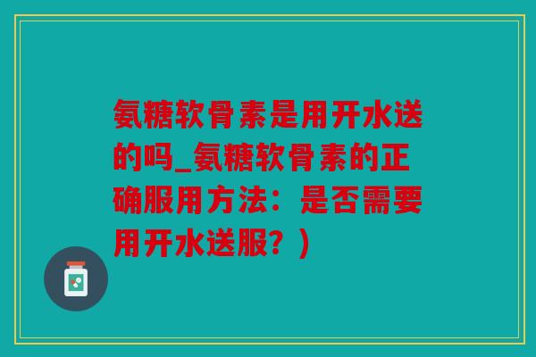 氨糖软骨素是用开水送的吗_氨糖软骨素的正确服用方法：是否需要用开水送服？)