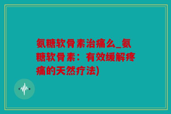 氨糖软骨素痛么_氨糖软骨素：有效缓解的天然疗法)