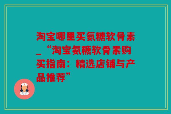 淘宝哪里买氨糖软骨素_“淘宝氨糖软骨素购买指南:精选店铺与产品推荐” 淘宝哪里买氨糖软骨素_“淘宝氨糖软骨素购买指南:精选店铺与产品推荐”