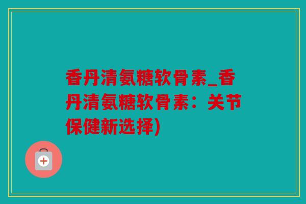 香丹清氨糖软骨素_香丹清氨糖软骨素：关节保健新选择)