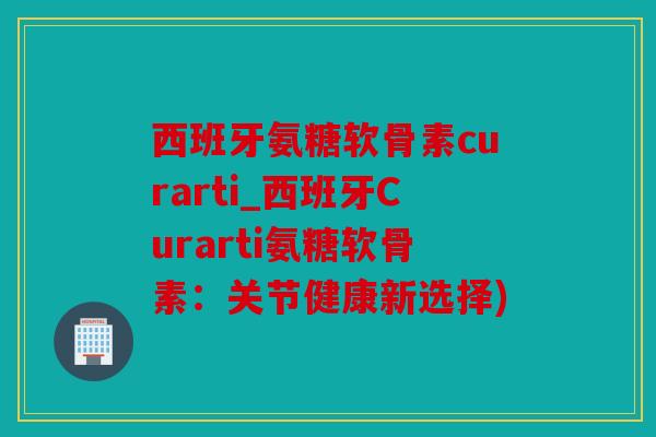 西班牙氨糖软骨素curarti_西班牙Curarti氨糖软骨素：关节健康新选择)
