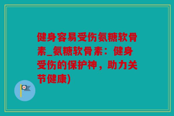 健身容易受伤氨糖软骨素_氨糖软骨素：健身受伤的保护神，助力关节健康)