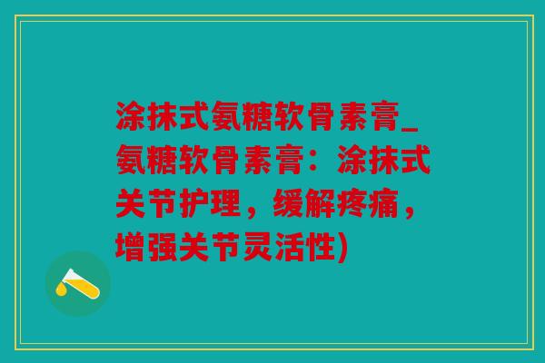 涂抹式氨糖软骨素膏_氨糖软骨素膏：涂抹式关节护理，缓解，增强关节灵活性)