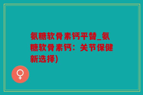 氨糖软骨素钙平替_氨糖软骨素钙:关节保健新选择) 氨糖软骨素钙平替_氨糖软骨素钙:关节保健新选择)