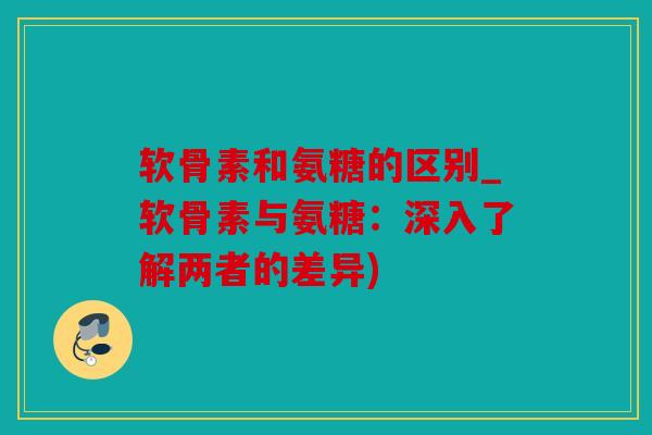 软骨素和氨糖的区别_软骨素与氨糖：深入了解两者的差异)