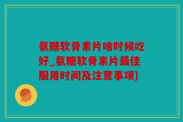 氨糖软骨素片啥时候吃好_氨糖软骨素片佳服用时间及注意事项)
