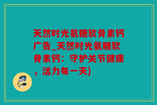 天然时光氨糖软骨素钙广告_天然时光氨糖软骨素钙:守护关节健康,活力每一天) 天然时光氨糖软骨素钙广告_天然时光氨糖软骨素钙:守护关节健康,活力每一天)
