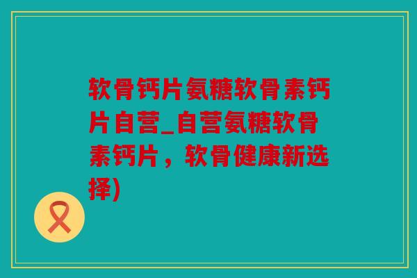 软骨钙片氨糖软骨素钙片自营_自营氨糖软骨素钙片，软骨健康新选择)