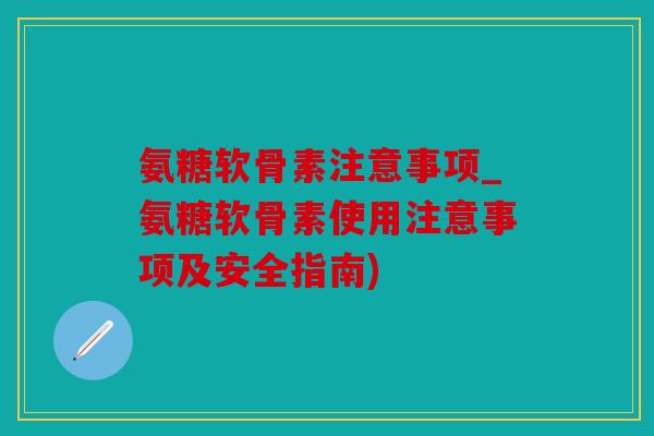 氨糖软骨素注意事项_氨糖软骨素使用注意事项及安全指南)