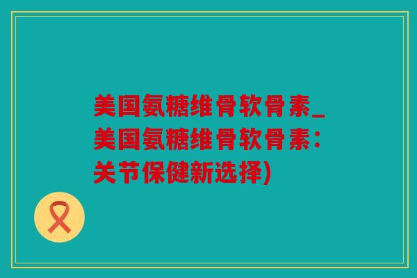 美国氨糖维骨软骨素_美国氨糖维骨软骨素:关节保健新选择) 美国氨糖维骨软骨素_美国氨糖维骨软骨素:关节保健新选择)
