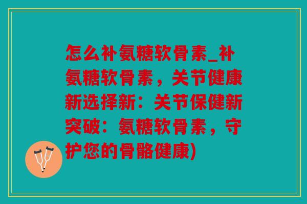 怎么补氨糖软骨素_补氨糖软骨素,关节健康新选择新:关节保健新突破:氨糖软骨素,守护您的骨骼健康) 怎么补氨糖软骨素_补氨糖软骨素,关节健康新选择新:关节保健新突破:氨糖软骨素,守护您的骨骼健康)