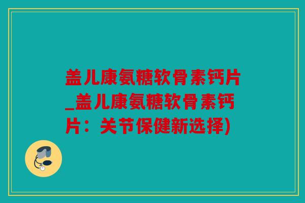 盖儿康氨糖软骨素钙片_盖儿康氨糖软骨素钙片：关节保健新选择)