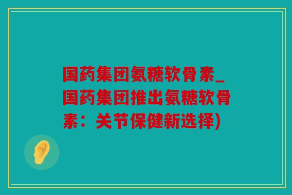 国药集团氨糖软骨素_国药集团推出氨糖软骨素：关节保健新选择)