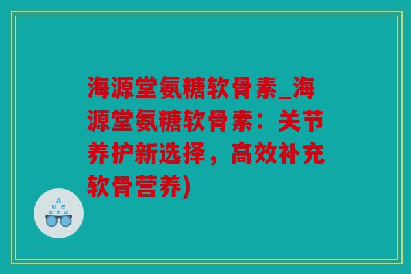 海源堂氨糖软骨素_海源堂氨糖软骨素:关节养护新选择,高效补充软骨营养) 海源堂氨糖软骨素_海源堂氨糖软骨素:关节养护新选择,高效补充软骨营养)