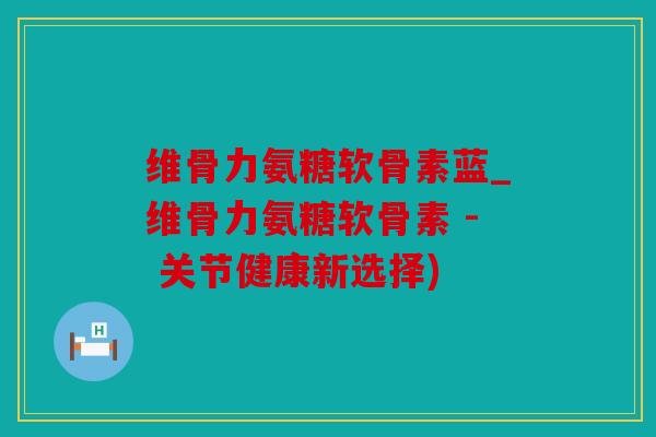 维骨力氨糖软骨素蓝_维骨力氨糖软骨素 - 关节健康新选择)