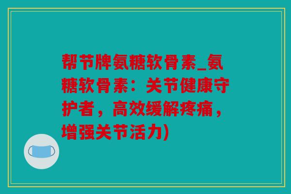 帮节牌氨糖软骨素_氨糖软骨素：关节健康守护者，高效缓解，增强关节活力)