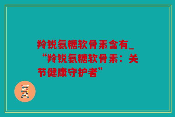 羚锐氨糖软骨素含有_“羚锐氨糖软骨素:关节健康守护者” 羚锐氨糖软骨素含有_“羚锐氨糖软骨素:关节健康守护者”