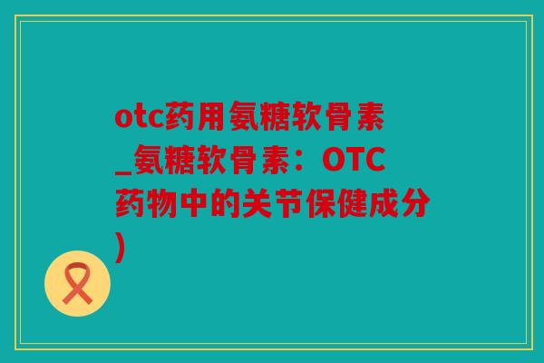 otc药用氨糖软骨素_氨糖软骨素:OTC中的关节保健成分) otc药用氨糖软骨素_氨糖软骨素:OTC中的关节保健成分)