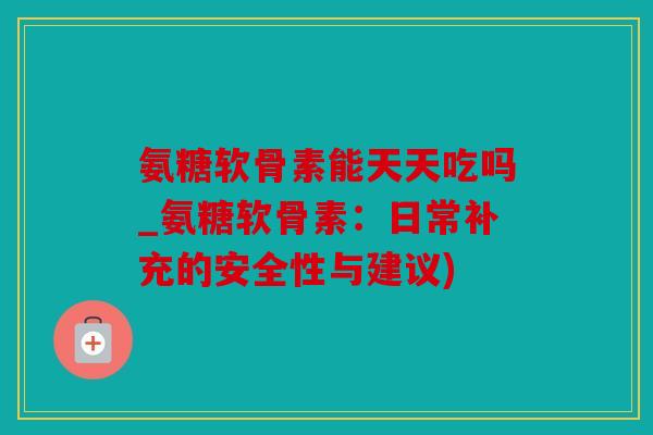 氨糖软骨素能天天吃吗_氨糖软骨素：日常补充的安全性与建议)
