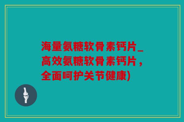 海量氨糖软骨素钙片_高效氨糖软骨素钙片,全面呵护关节健康) 海量氨糖软骨素钙片_高效氨糖软骨素钙片,全面呵护关节健康)