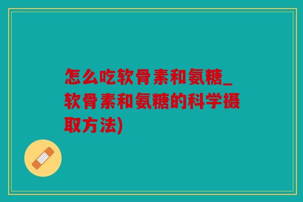 怎么吃软骨素和氨糖_软骨素和氨糖的科学摄取方法) 怎么吃软骨素和氨糖_软骨素和氨糖的科学摄取方法)