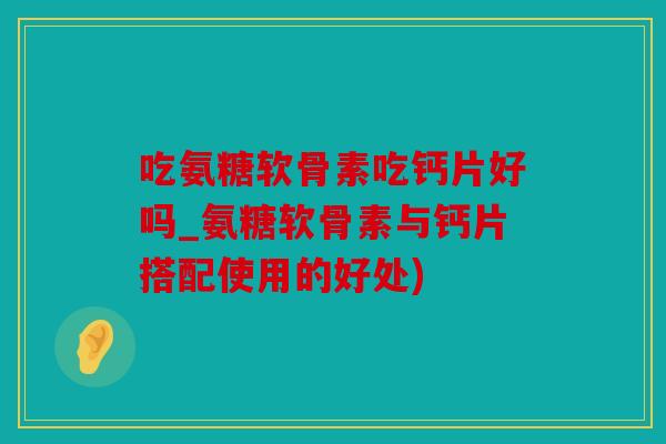 吃氨糖软骨素吃钙片好吗_氨糖软骨素与钙片搭配使用的好处) 吃氨糖软骨素吃钙片好吗_氨糖软骨素与钙片搭配使用的好处)