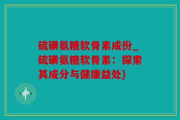硫磺氨糖软骨素成份_硫磺氨糖软骨素:探索其成分与健康益处) 硫磺氨糖软骨素成份_硫磺氨糖软骨素:探索其成分与健康益处)