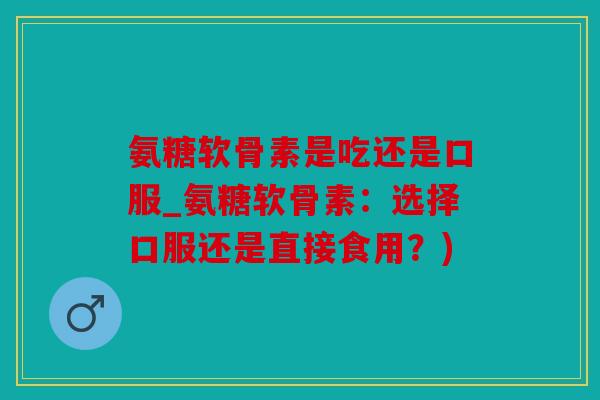 氨糖软骨素是吃还是口服_氨糖软骨素:选择口服还是直接食用?) 氨糖软骨素是吃还是口服_氨糖软骨素:选择口服还是直接食用?)