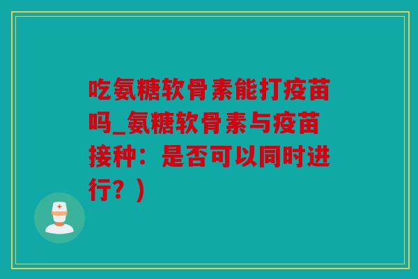 吃氨糖软骨素能打疫苗吗_氨糖软骨素与疫苗接种：是否可以同时进行？)