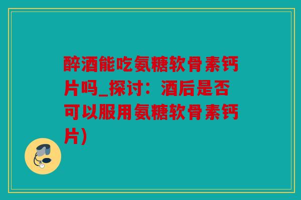 醉酒能吃氨糖软骨素钙片吗_探讨:酒后是否可以服用氨糖软骨素钙片) 醉酒能吃氨糖软骨素钙片吗_探讨:酒后是否可以服用氨糖软骨素钙片)