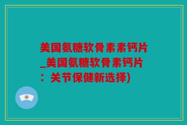 美国氨糖软骨素素钙片_美国氨糖软骨素钙片：关节保健新选择)