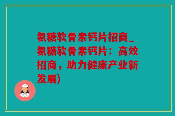 氨糖软骨素钙片招商_氨糖软骨素钙片：高效招商，助力健康产业新发展)