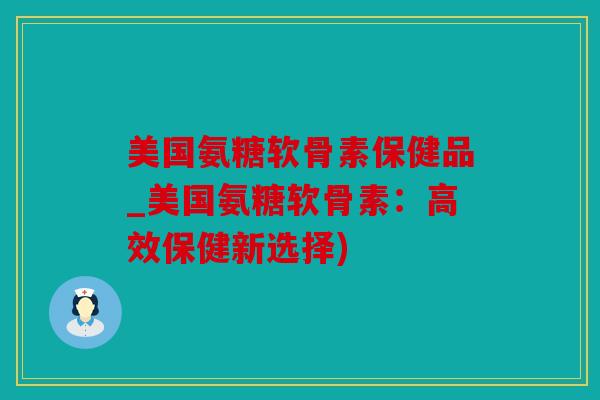 美国氨糖软骨素保健品_美国氨糖软骨素:高效保健新选择) 美国氨糖软骨素保健品_美国氨糖软骨素:高效保健新选择)