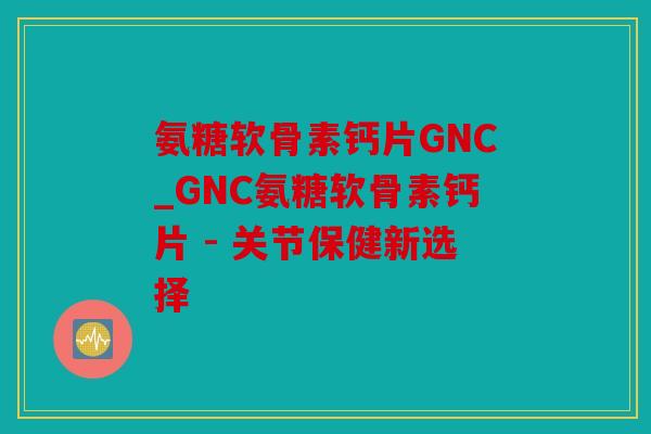 氨糖软骨素钙片GNC_GNC氨糖软骨素钙片 - 关节保健新选择 氨糖软骨素钙片GNC_GNC氨糖软骨素钙片 - 关节保健新选择