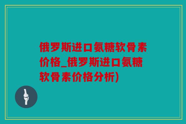 俄罗斯进口氨糖软骨素价格_俄罗斯进口氨糖软骨素价格分析)