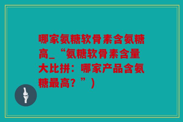 哪家氨糖软骨素含氨糖高_“氨糖软骨素含量大比拼:哪家产品含氨糖高?”) 哪家氨糖软骨素含氨糖高_“氨糖软骨素含量大比拼:哪家产品含氨糖高?”)