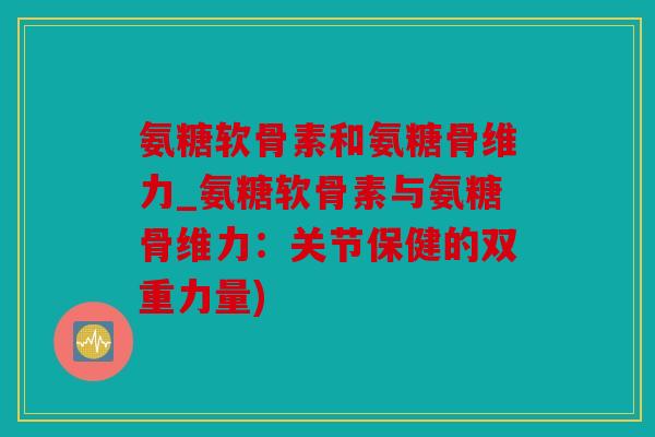 氨糖软骨素和氨糖骨维力_氨糖软骨素与氨糖骨维力:关节保健的双重力量) 氨糖软骨素和氨糖骨维力_氨糖软骨素与氨糖骨维力:关节保健的双重力量)