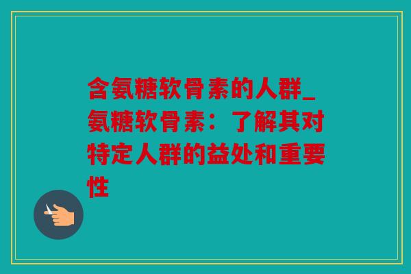 含氨糖软骨素的人群_氨糖软骨素:了解其对特定人群的益处和重要性 含氨糖软骨素的人群_氨糖软骨素:了解其对特定人群的益处和重要性