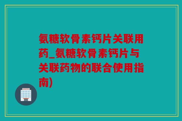 氨糖软骨素钙片关联用药_氨糖软骨素钙片与关联的联合使用指南) 氨糖软骨素钙片关联用药_氨糖软骨素钙片与关联的联合使用指南)