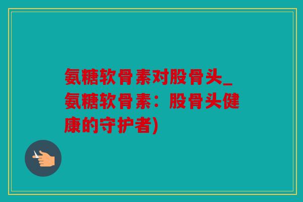 氨糖软骨素对股骨头_氨糖软骨素:股骨头健康的守护者) 氨糖软骨素对股骨头_氨糖软骨素:股骨头健康的守护者)