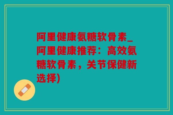 阿里健康氨糖软骨素_阿里健康推荐：高效氨糖软骨素，关节保健新选择)