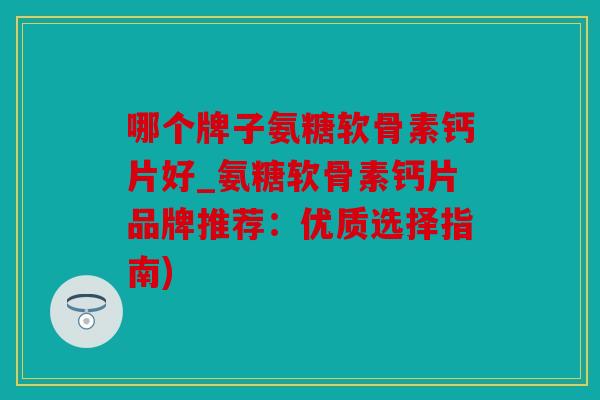 哪个牌子氨糖软骨素钙片好_氨糖软骨素钙片品牌推荐：优质选择指南)