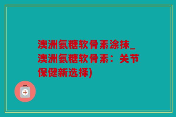 澳洲氨糖软骨素涂抹_澳洲氨糖软骨素：关节保健新选择)