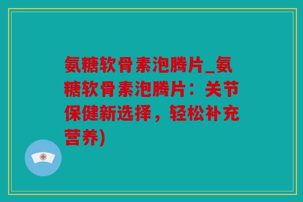 氨糖软骨素泡腾片_氨糖软骨素泡腾片：关节保健新选择，轻松补充营养)
