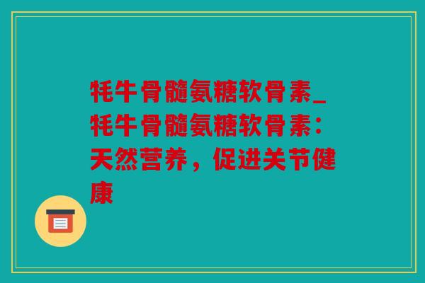 牦牛骨髓氨糖软骨素_牦牛骨髓氨糖软骨素:天然营养,促进关节健康 牦牛骨髓氨糖软骨素_牦牛骨髓氨糖软骨素:天然营养,促进关节健康